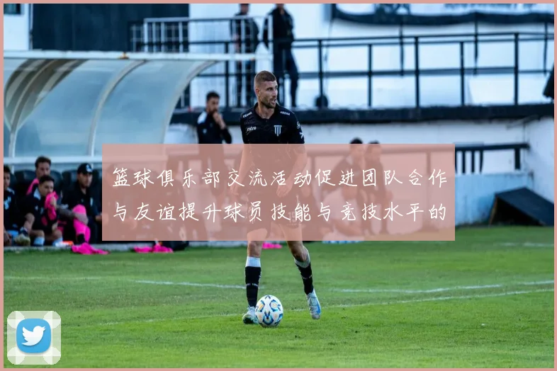 篮球俱乐部交流活动促进团队合作与友谊提升球员技能与竞技水平的探讨