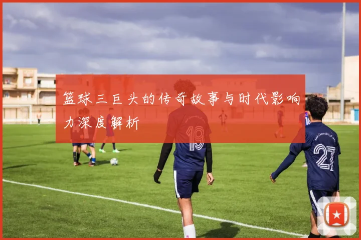 篮球三巨头的传奇故事与时代影响力深度解析