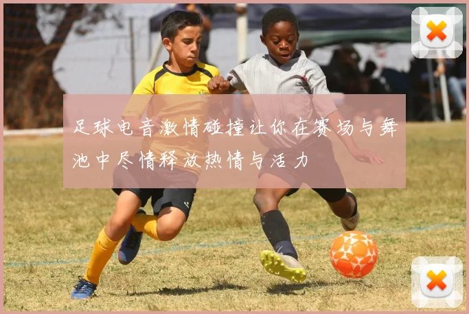 足球电音激情碰撞让你在赛场与舞池中尽情释放热情与活力