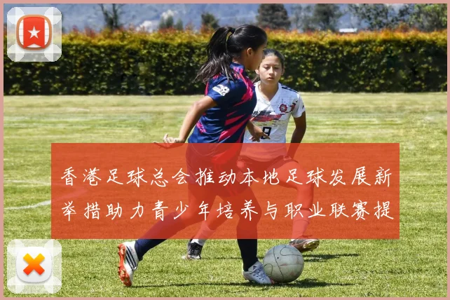 香港足球总会推动本地足球发展新举措助力青少年培养与职业联赛提升
